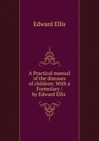 A Practical manual of the diseases of children: With a Formulary / by Edward Ellis .