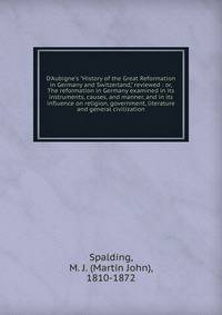 D'Aubigne's "History of the Great Reformation in Germany and Switzerland," reviewed : or, The reformation in Germany examined in its instruments, causes, and manner, and in its influence on religion, government, literature and general civilization