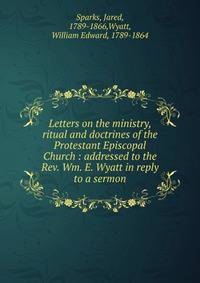 Letters on the ministry, ritual and doctrines of the Protestant Episcopal Church : addressed to the Rev. Wm. E. Wyatt in reply to a sermon