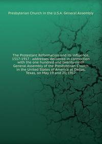 The Protestant Reformation and its influence, 1517-1917 : addresses delivered in connection with the one hundred and twenty-ninth General Assembly of the Presbyterian Church in the United States of America at Dallas, Texas, on May 19 and 20, 1917