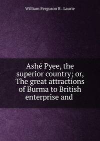Ash? Pyee, the superior country; or, The great attractions of Burma to British enterprise and .