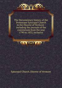 The Documentary history of the Protestant Episcopal Church in the Diocese of Vermont : including the journals of the conventions from the year 1790 to 1832, inclusive