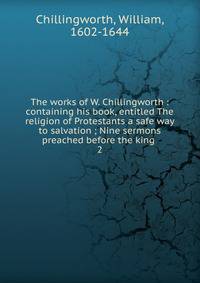 The works of W. Chillingworth : containing his book, entitled The religion of Protestants a safe way to salvation ; Nine sermons preached before the king . 2