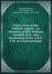 Forty years in the Turkish empire : or, Memoirs of Rev. William Goodell, D.D., late missionary of the A.B.C.F.M. at Constantinople