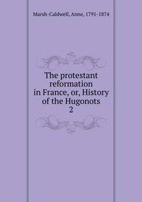The protestant reformation in France, or, History of the Hugonots. 2
