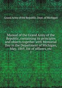 Manual of the Grand Army of the Republic, containing its principles and objects together with Memorial Day in the Department of Michigan, May, 1869, list of officers, etc. 1