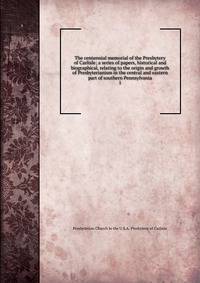 The centennial memorial of the Presbytery of Carlisle; a series of papers, historical and biographical, relating to the origin and growth of Presbyterianism in the central and eastern part of southern Pennsylvania. 1