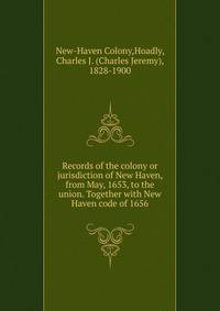 Records of the colony or jurisdiction of New Haven, from May, 1653, to the union. Together with New Haven code of 1656