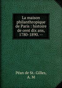 La maison philanthropique de Paris : histoire de cent dix ans, 1780-1890. --