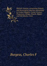 Historic Groton; comprising historic and decscriptive sketches pertaining to Groton Heights, Center Groton, Poquonnoc Bridge, Noank, Mystic and Old Mystic, Conn.