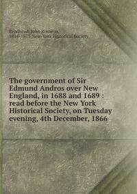 The government of Sir Edmund Andros over New England, in 1688 and 1689 : read before the New York Historical Society, on Tuesday evening, 4th December, 1866