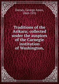 Traditions of the Arikara; collected under the auspices of the Carnegie institution of Washington,