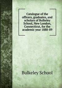 Catalogue of the officers, graduates, and scholars of Bulkeley School, New London, Connecticut, for the academic year 1888-89