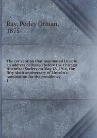 The convention that nominated Lincoln; an address delivered before the Chicago Historical Society on May 18, 1916, the fifty-sixth anniversary of Lincoln's nomination for the presidency