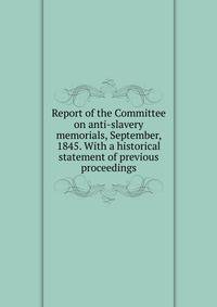 Report of the Committee on anti-slavery memorials, September, 1845. With a historical statement of previous proceedings