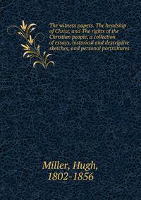 The witness papers. The headship of Christ, and The rights of the Christian people, a collection of essays, historical and descriptive sketches, and personal portraitures