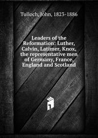 Leaders of the Reformation: Luther, Calvin, Latimer, Knox, the representative men of Germany, France, England and Scotland