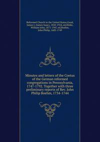 Minutes and letters of the Coetus of the German reformed congregations in Pennsylvania, 1747-1792. Together with three preliminary reports of Rev. John Philip Boehm, 1734-1744