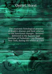 The anatomic histological process of Bright's disease and their relation to the functional changes : lectures delivered in the Russell Sage Institute of Pathology, City Hospital, New York, during the winter of 1909