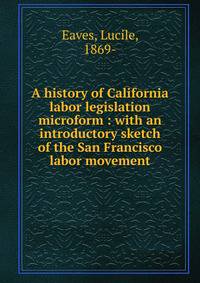 A history of California labor legislation microform : with an introductory sketch of the San Francisco labor movement