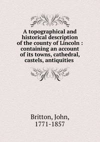 A topographical and historical description of the county of Lincoln : containing an account of its towns, cathedral, castels, antiquities .