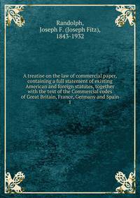 A treatise on the law of commercial paper, containing a full statement of existing American and foreign statutes, together with the text of the Commercial codes of Great Britain, France, Germany and Spain. 1