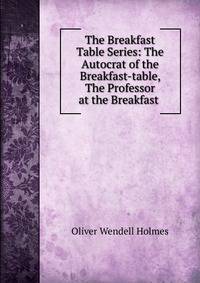 The Breakfast Table Series: The Autocrat of the Breakfast-table, The Professor at the Breakfast .