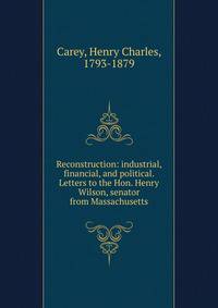 Reconstruction: industrial, financial, and political. Letters to the Hon. Henry Wilson, senator from Massachusetts