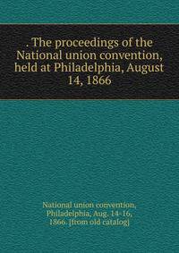 . The proceedings of the National union convention, held at Philadelphia, August 14, 1866