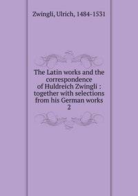 The Latin works and the correspondence of Huldreich Zwingli : together with selections from his German works. 2