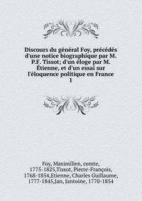 Discours du g?n?ral Foy, pr?c?d?s d'une notice biographique par M.P.F. Tissot; d'un ?loge par M. ?tienne, et d'un essai sur l'?loquence politique en France