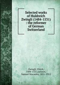 Selected works of Huldreich Zwingli (1484-1531) : the reformer of German Switzerland
