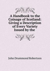 A Handbook to the Coinage of Scotland: Giving a Description of Every Variety Issued by the .