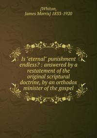 Is "eternal" punishment endless? : answered by a restatement of the original scriptural doctrine, by an orthodox minister of the gospel