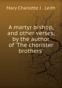 A martyr bishop, and other verses, by the author of 'The chorister brothers'.