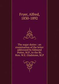 The sugar duties : an examination of the letter addressed by Edmund Potter, M.P., to the Rt. Hon. W.E. Gladstone, M.P