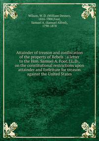 Attainder of treason and confiscation of the property of Rebels : a letter to the Hon. Samuel A. Foot, LL.D., on the constitutional restrictions upon attainder and forfeiture for treason against the United States
