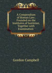 A Compendium of Roman Law: Founded on the Institutes of Justinian, Together with Examination .