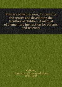Primary object lessons, for training the senses and developing the faculties of children. A manual of elementary instruction for parents and teachers