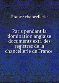Paris pendant la domination anglaise documents extr. des registres de la chancellerie de France .