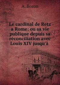Le cardinal de Retz a Rome: ou sa vie publique depuis sa r?conciliation avec Louis XIV jusqu'? .