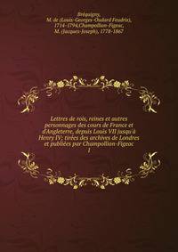 Lettres de rois, reines et autres personnages des cours de France et d'Angleterre, depuis Louis VII jusqu'? Henry IV; tir?es des archives de Londres et publi?es par Champollion-Figeac