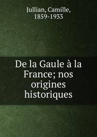 De la Gaule ? la France; nos origines historiques