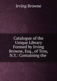 Catalogue of the Unique Library Formed by Irving Browne, Esq., of Troy, N.Y.: Containing the .