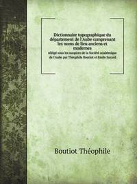 Dictionnaire topographique du dpartement de l`Aube comprenant les noms de lieu anciens et modernes. rdig sous les auspices de la Socit acadmique de l`Aube par Thophile Boutiot et Emile Socard