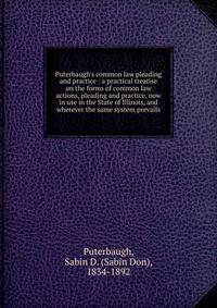 Puterbaugh's common law pleading and practice : a practical treatise on the forms of common law actions, pleading and practice, now in use in the State of Illinois, and wherever the same system prevails