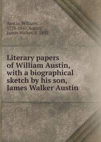Literary papers of William Austin, with a biographical sketch by his son, James Walker Austin