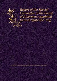 Report of the Special Committee of the Board of Aldermen Appointed to Investigate the "ring .