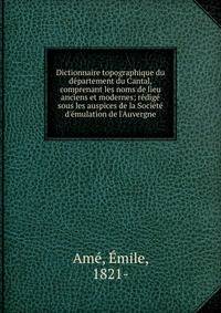 Dictionnaire topographique du d?partement du Cantal, comprenant les noms de lieu anciens et modernes; r?dig? sous les auspices de la Soci?t? d'?mulation de l'Auvergne