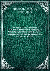 Dictionnaire topographique du d?partement du Calvados, comprenant les noms de lieu anciens et modernes; publi? par ordre du ministre de l'instruction publique et sous la direction du Comit? des travaux historiques